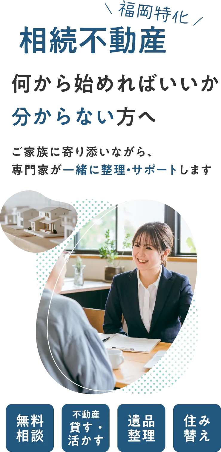 福岡特化。相続不動産、何から始めればいいか分からない方へ。ご家族に寄り添いながら、専門家が一緒に整理・サポートします。無料相談、不動産を貸す・活かす、遺品整理、住み替えなど。
