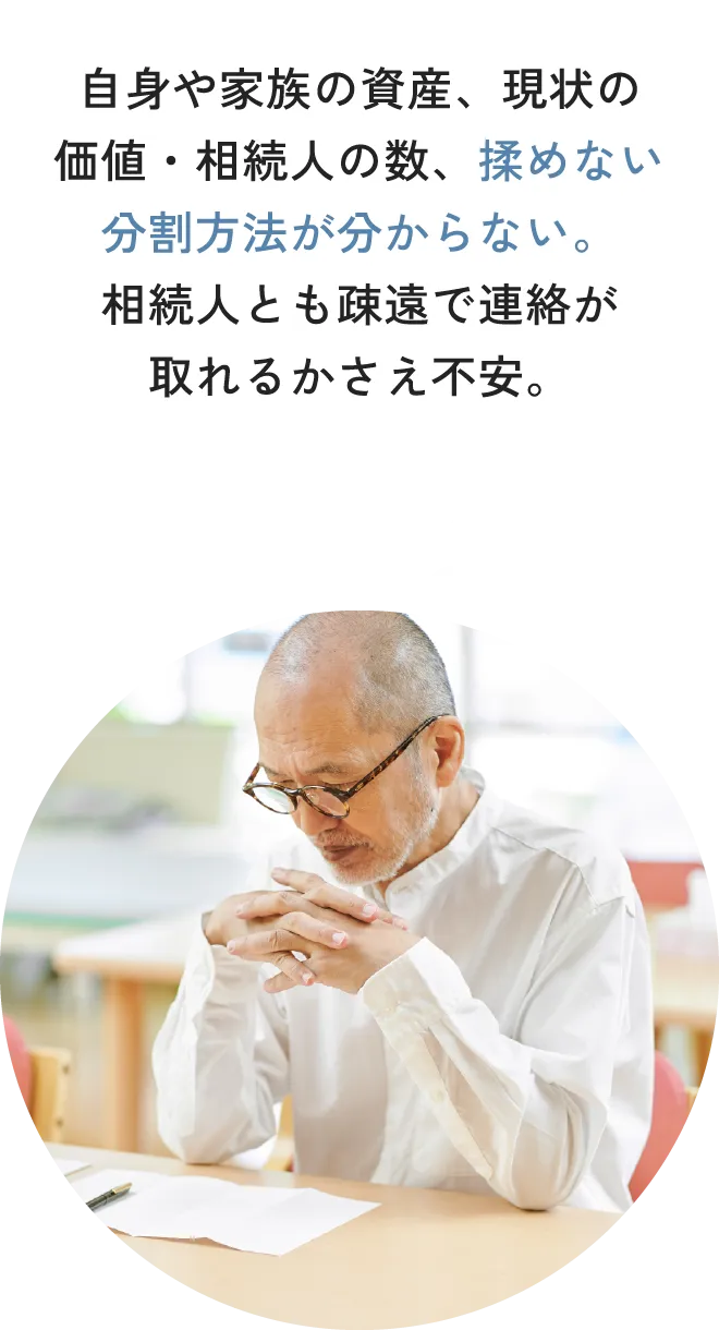 自身や家族の資産、現状の価値・相続人の数、揉めない分割方法が分からない。相続人とも疎遠で連絡が取れるかさえ不安。