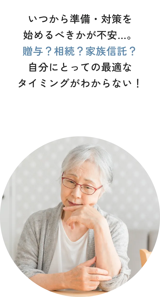 いつから準備・対策を始めるべきかが不安…。贈与？相続？家族信託？自分にとっての最適なタイミングがわからない！