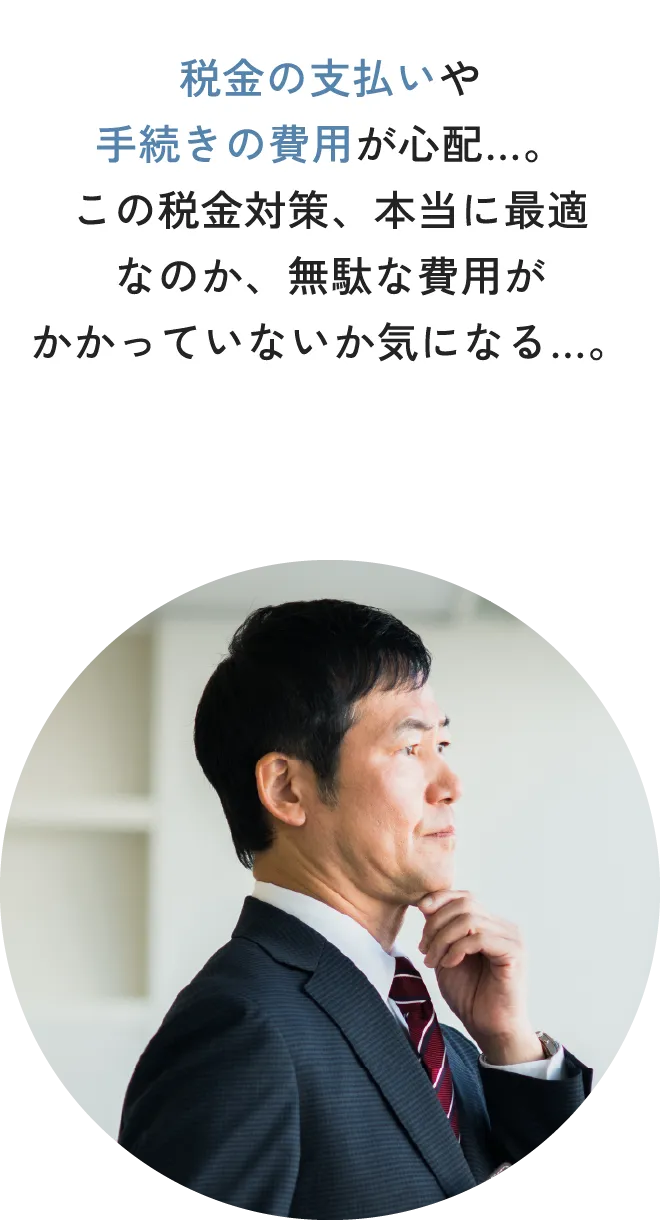 税金の支払いや手続きの費用が心配…。この税金対策、本当に最適なのか、無駄な費用がかかっていないか気になる…。